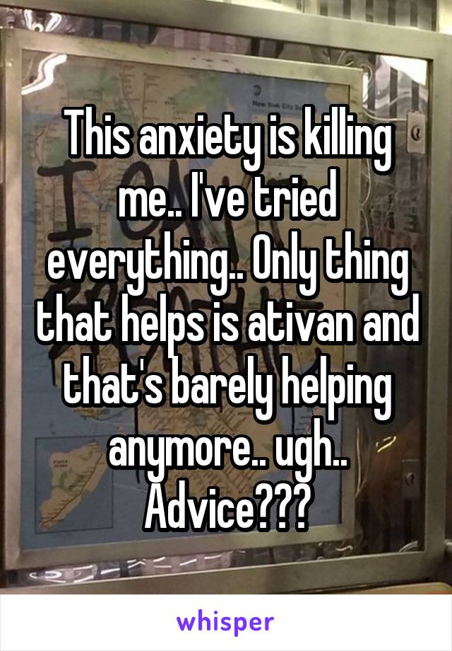 This anxiety is killing me.. I've tried everything.. Only thing that helps is ativan and that's barely helping anymore.. ugh.. Advice???