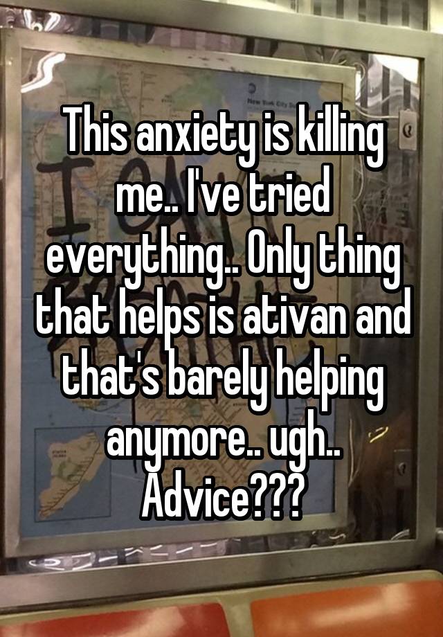 This anxiety is killing me.. I've tried everything.. Only thing that helps is ativan and that's barely helping anymore.. ugh.. Advice???