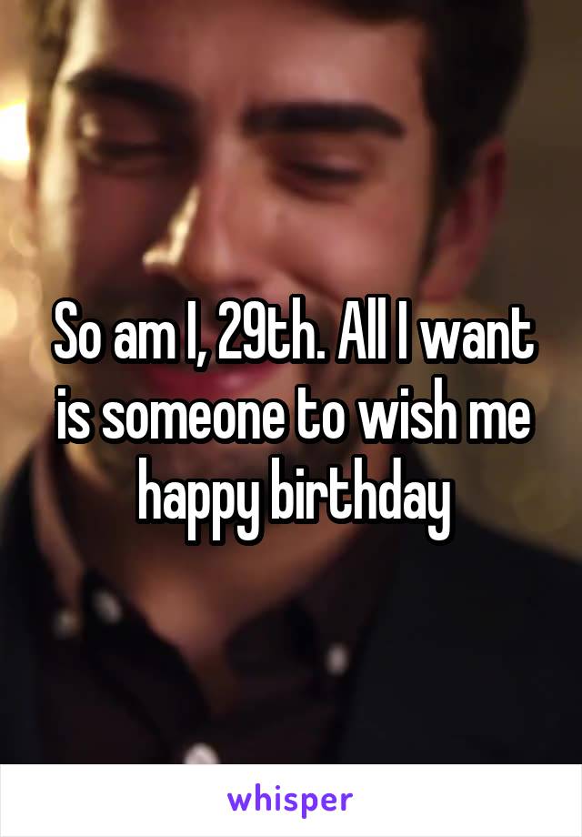 So am I, 29th. All I want is someone to wish me happy birthday