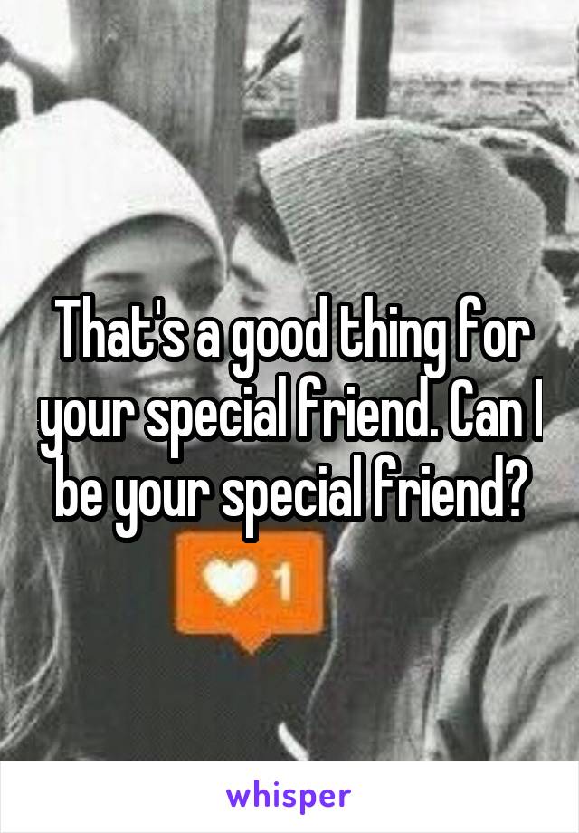 That's a good thing for your special friend. Can I be your special friend?