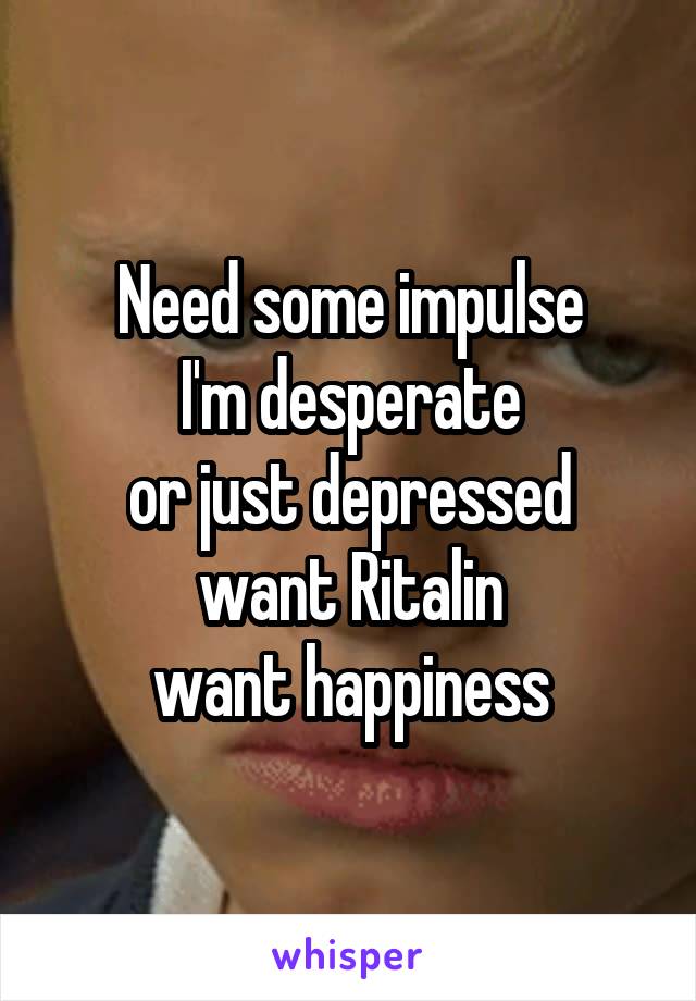 Need some impulse
I'm desperate
or just depressed
want Ritalin
want happiness