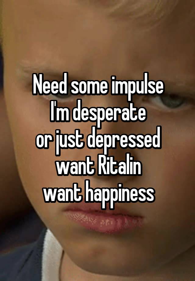 Need some impulse
I'm desperate
or just depressed
want Ritalin
want happiness