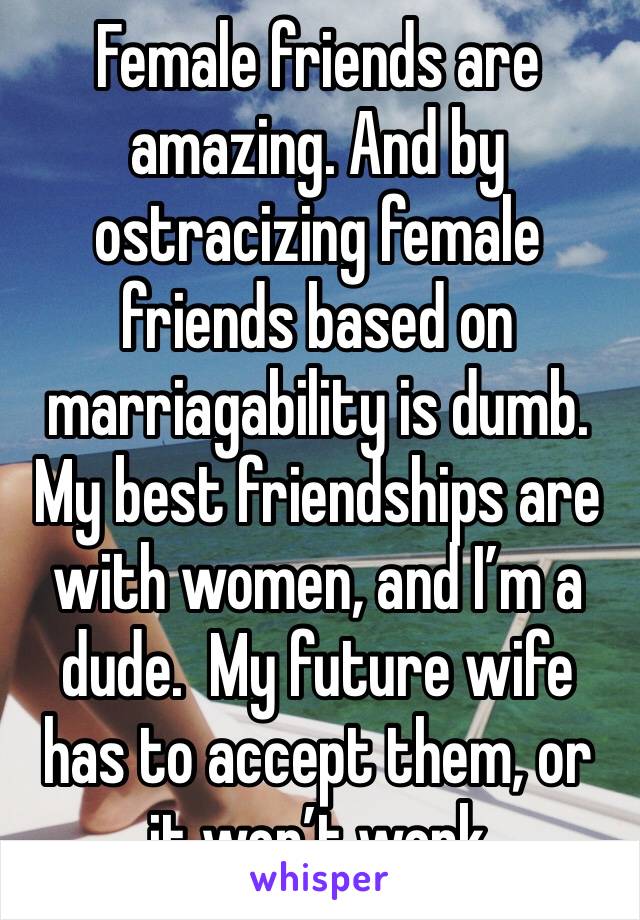 Female friends are amazing. And by ostracizing female friends based on marriagability is dumb.  My best friendships are with women, and I’m a dude.  My future wife has to accept them, or it won’t work