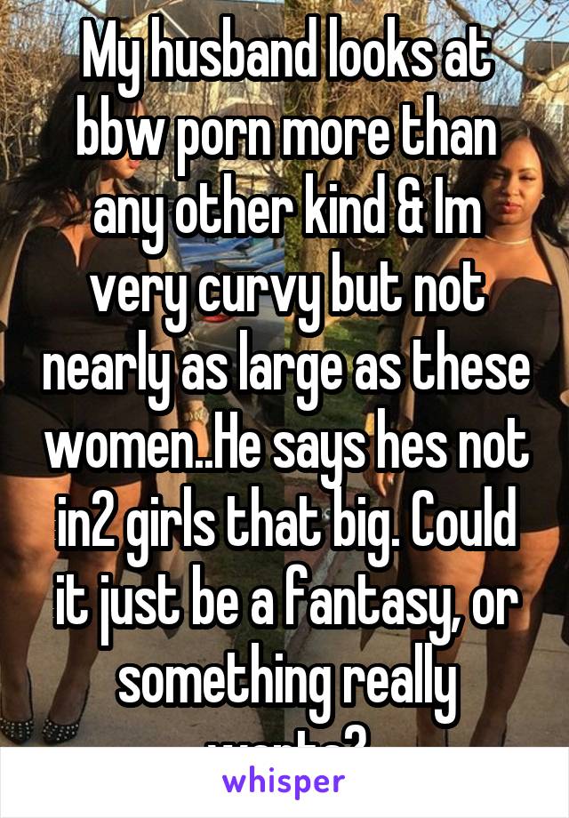 My husband looks at bbw porn more than any other kind & Im very curvy but not nearly as large as these women..He says hes not in2 girls that big. Could it just be a fantasy, or something really wants?