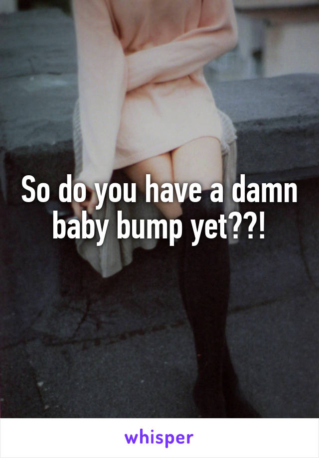So do you have a damn baby bump yet??!
