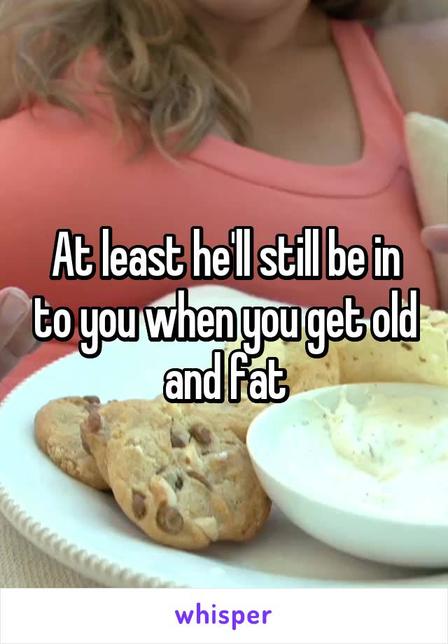 At least he'll still be in to you when you get old and fat