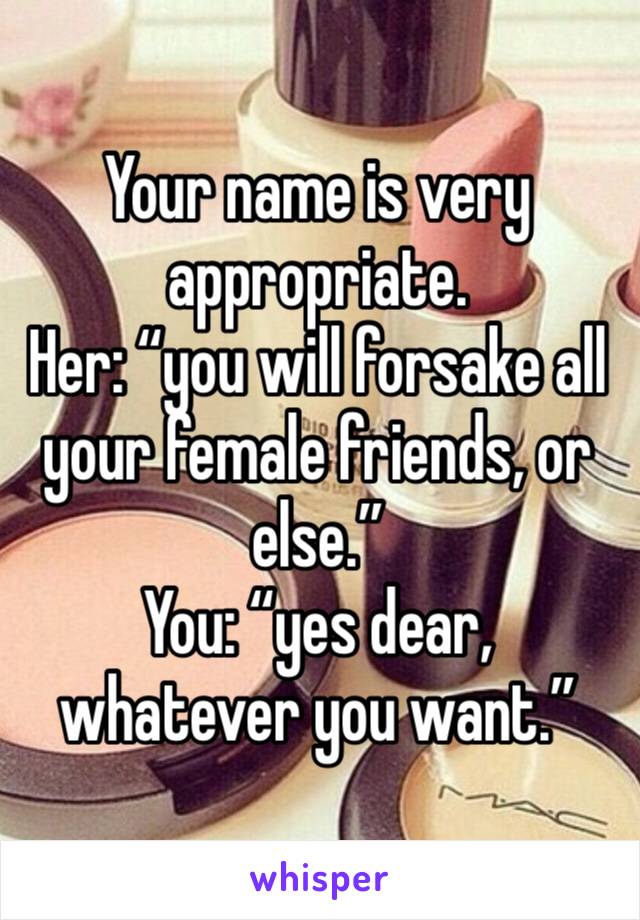 Your name is very appropriate.
Her: “you will forsake all your female friends, or else.”
You: “yes dear, whatever you want.”