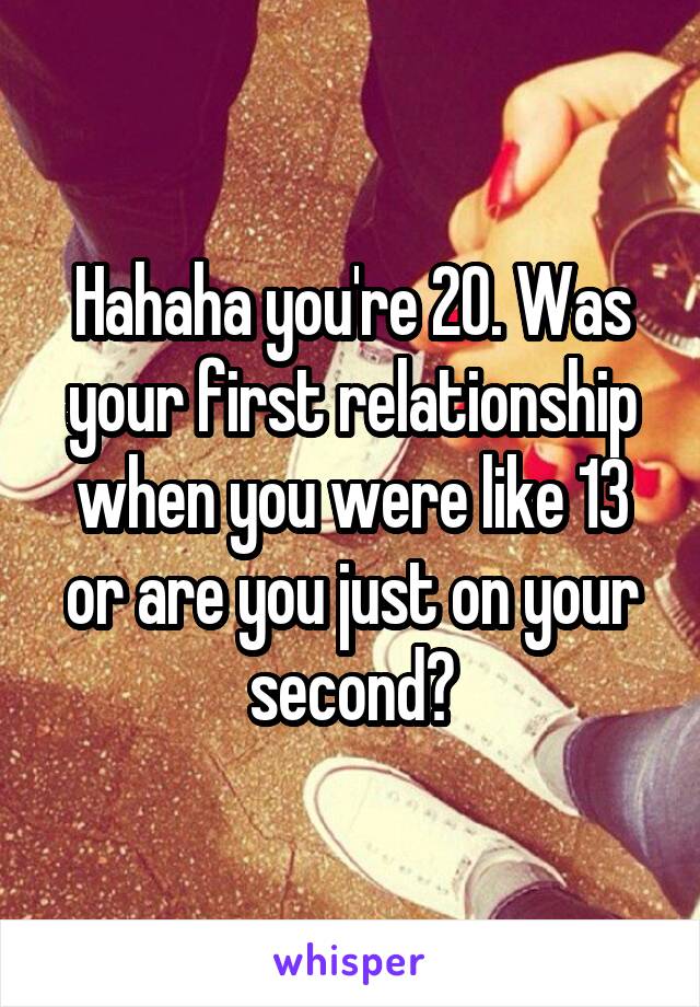 Hahaha you're 20. Was your first relationship when you were like 13 or are you just on your second?