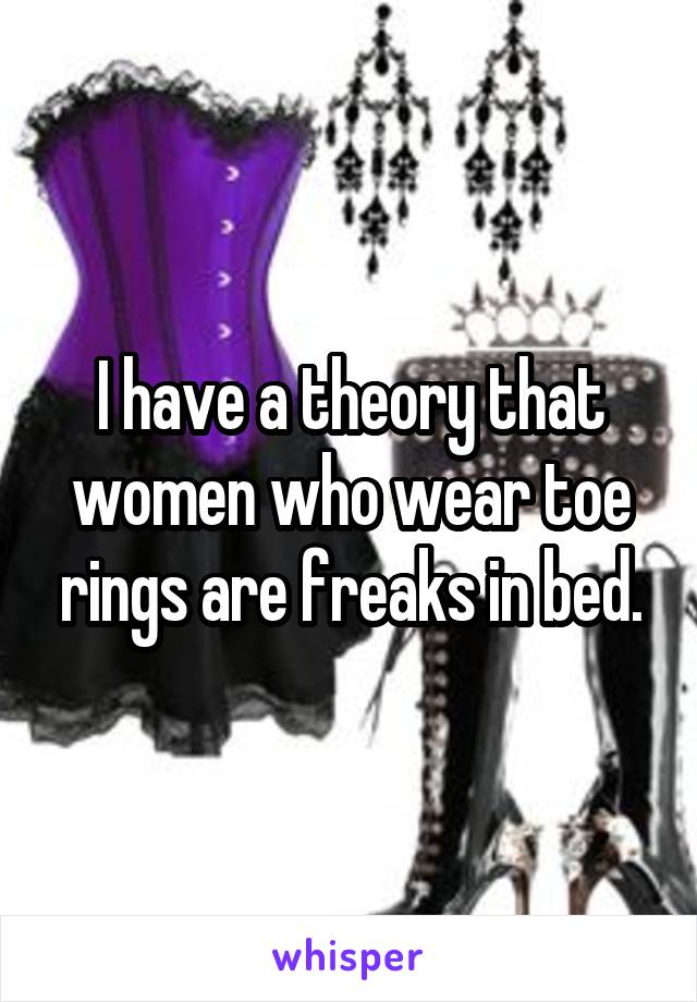 I have a theory that women who wear toe rings are freaks in bed.