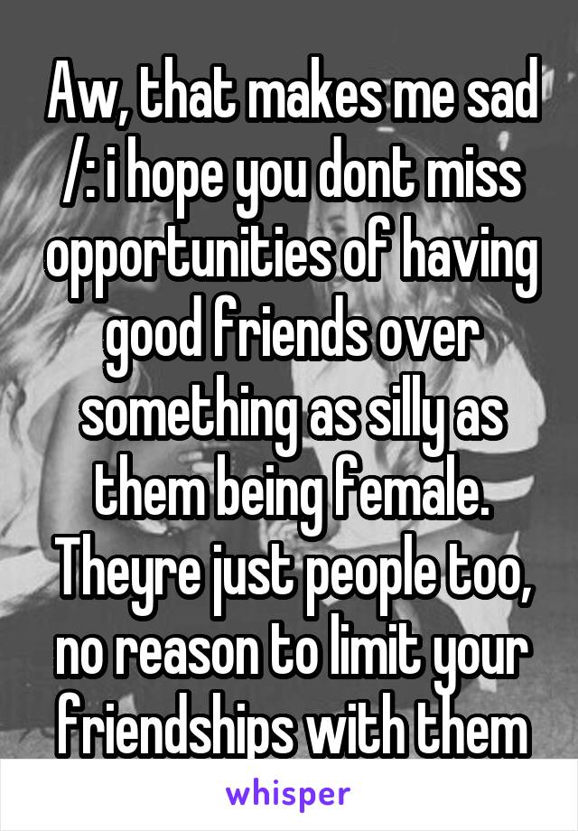 Aw, that makes me sad /: i hope you dont miss opportunities of having good friends over something as silly as them being female. Theyre just people too, no reason to limit your friendships with them