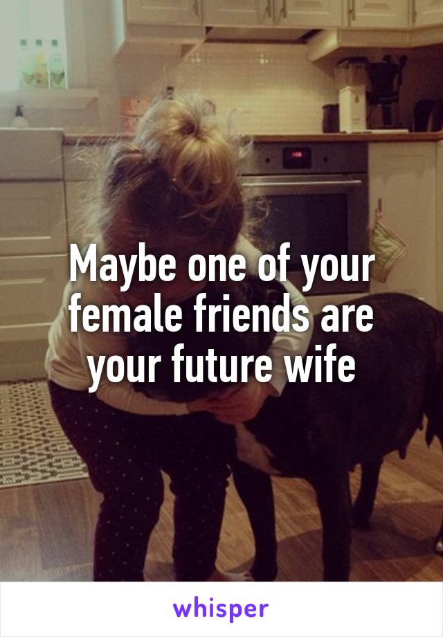 Maybe one of your female friends are your future wife