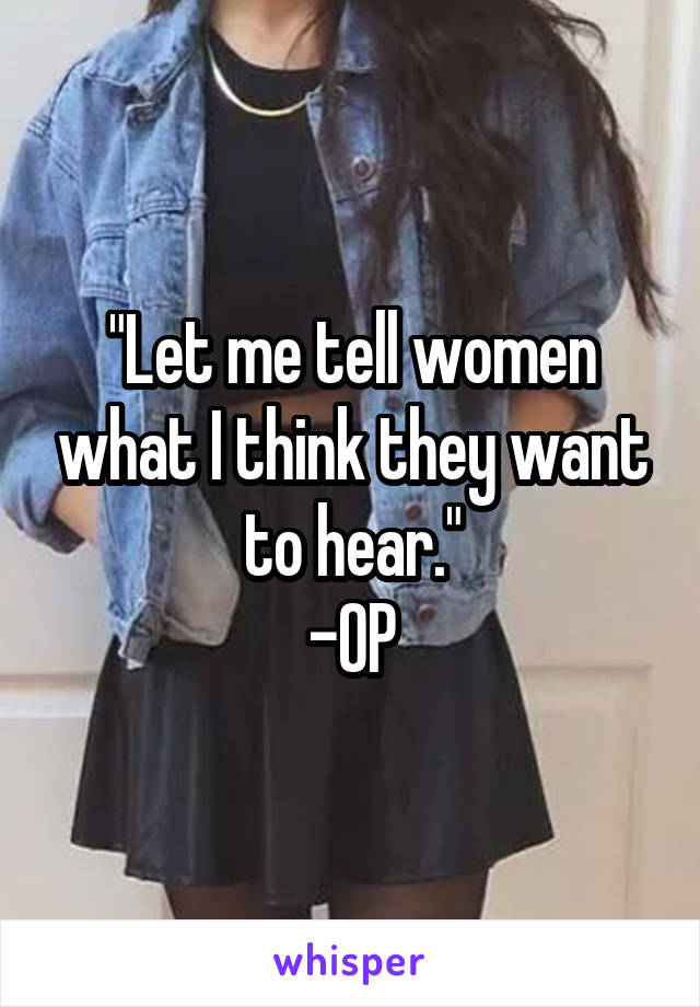 "Let me tell women what I think they want to hear."
-OP