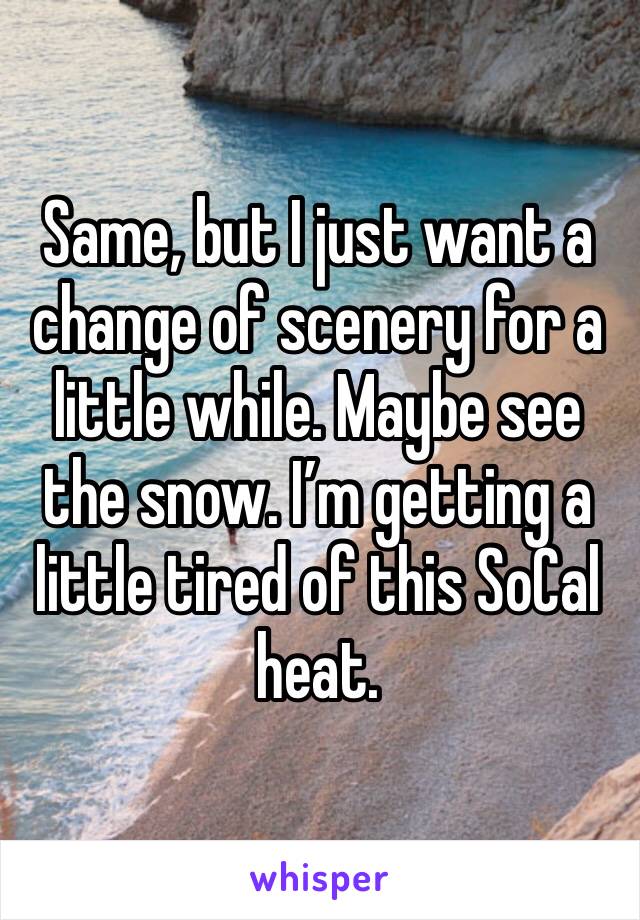 Same, but I just want a change of scenery for a little while. Maybe see the snow. I’m getting a little tired of this SoCal heat.