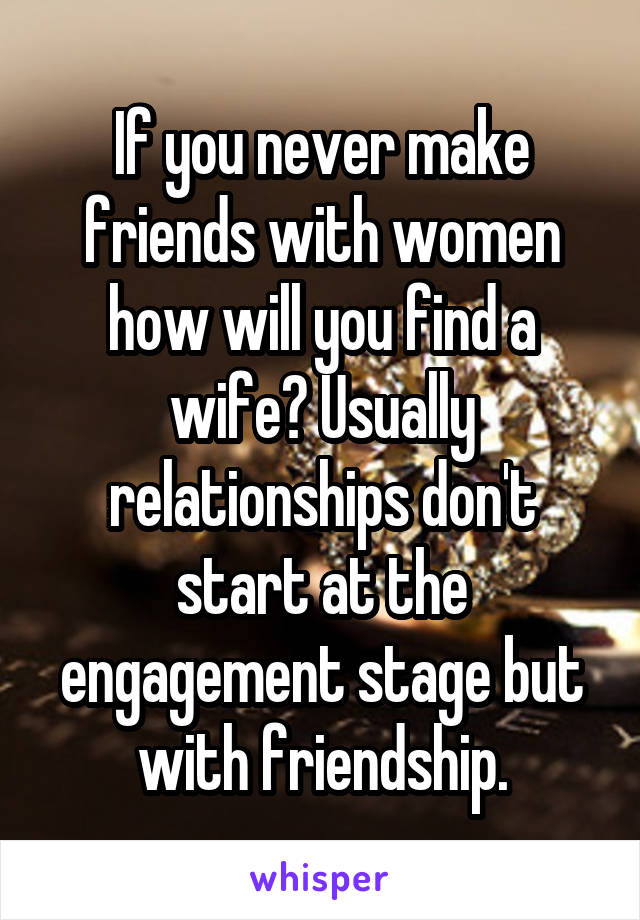 If you never make friends with women how will you find a wife? Usually relationships don't start at the engagement stage but with friendship.