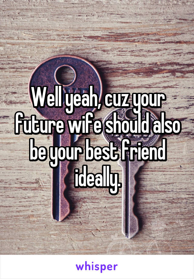 Well yeah, cuz your future wife should also be your best friend ideally.