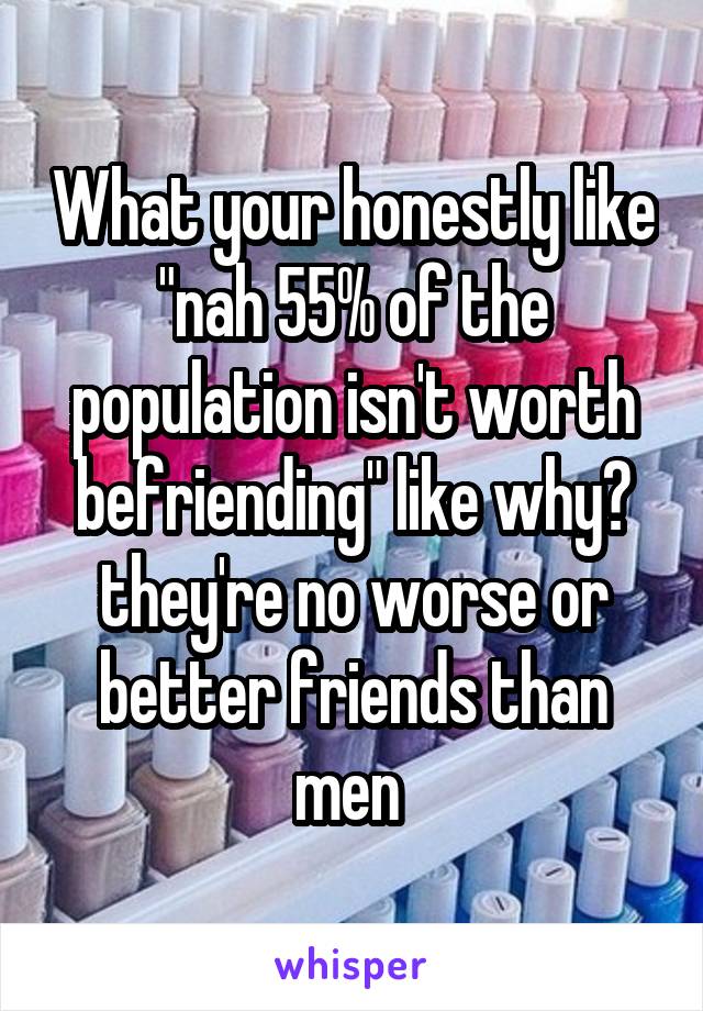 What your honestly like "nah 55% of the population isn't worth befriending" like why? they're no worse or better friends than men 