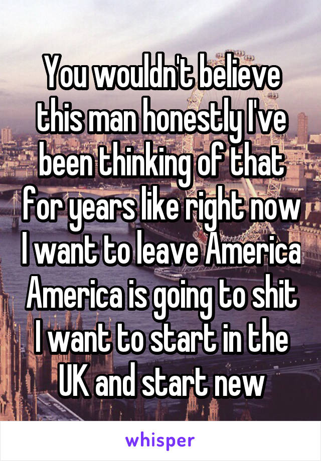 You wouldn't believe this man honestly I've been thinking of that for years like right now I want to leave America America is going to shit I want to start in the UK and start new