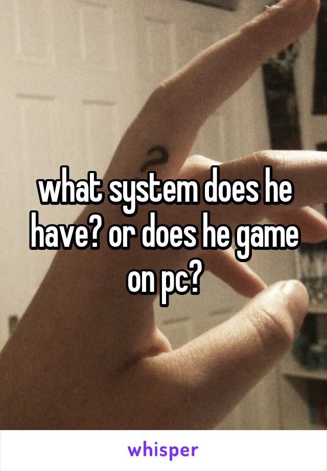 what system does he have? or does he game on pc?