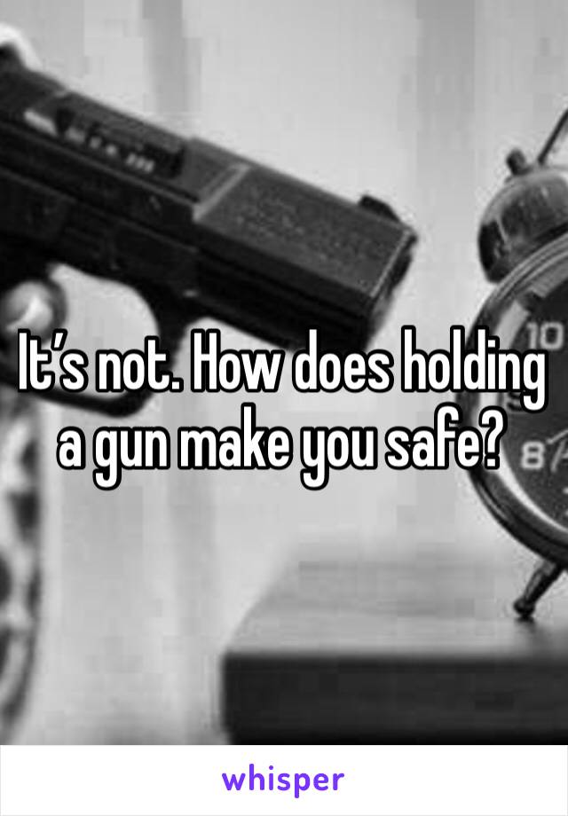 It’s not. How does holding a gun make you safe?