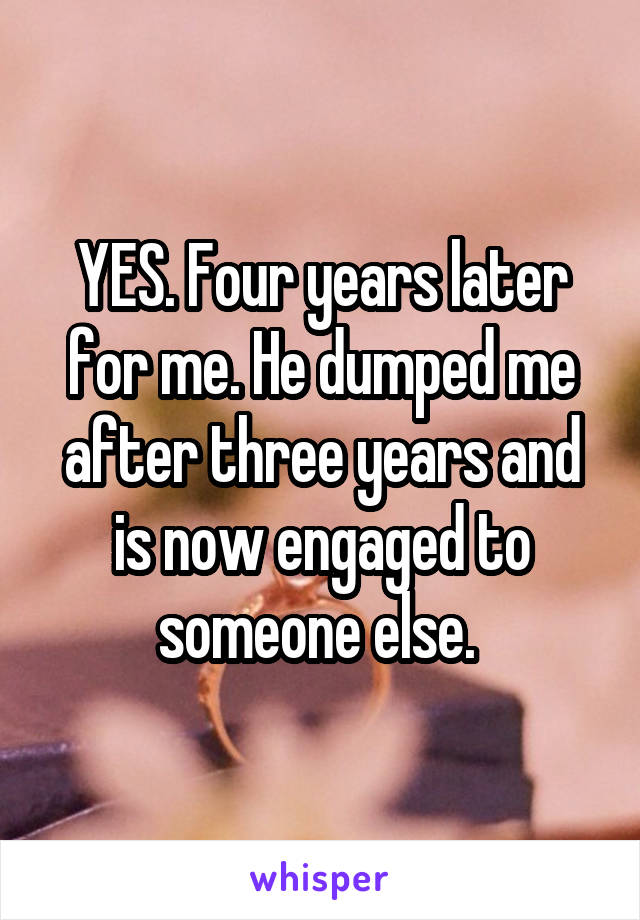YES. Four years later for me. He dumped me after three years and is now engaged to someone else. 