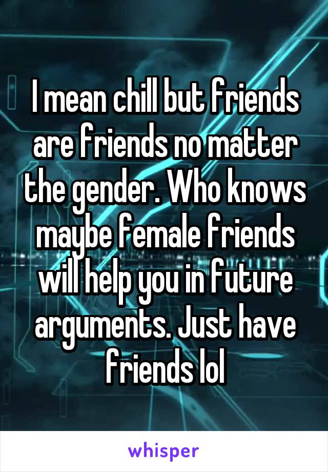 I mean chill but friends are friends no matter the gender. Who knows maybe female friends will help you in future arguments. Just have friends lol