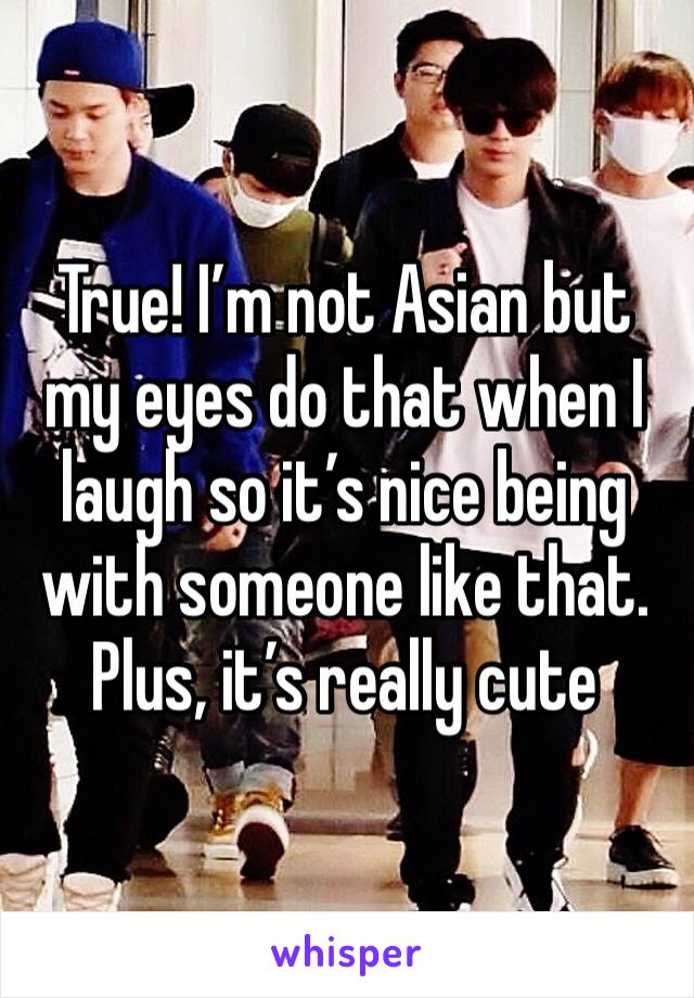True! I’m not Asian but my eyes do that when I laugh so it’s nice being with someone like that. Plus, it’s really cute