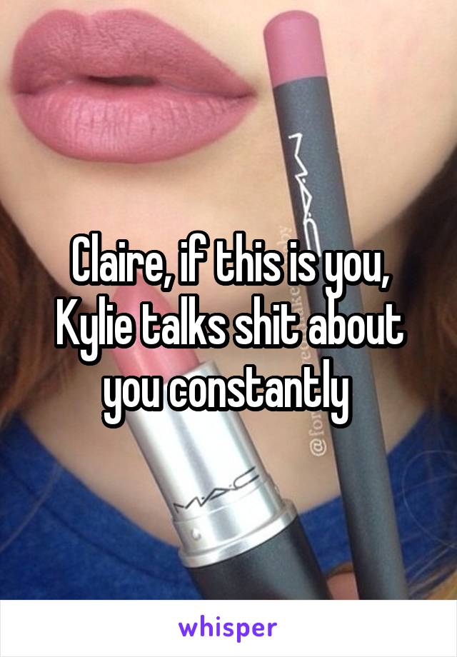 Claire, if this is you, Kylie talks shit about you constantly 