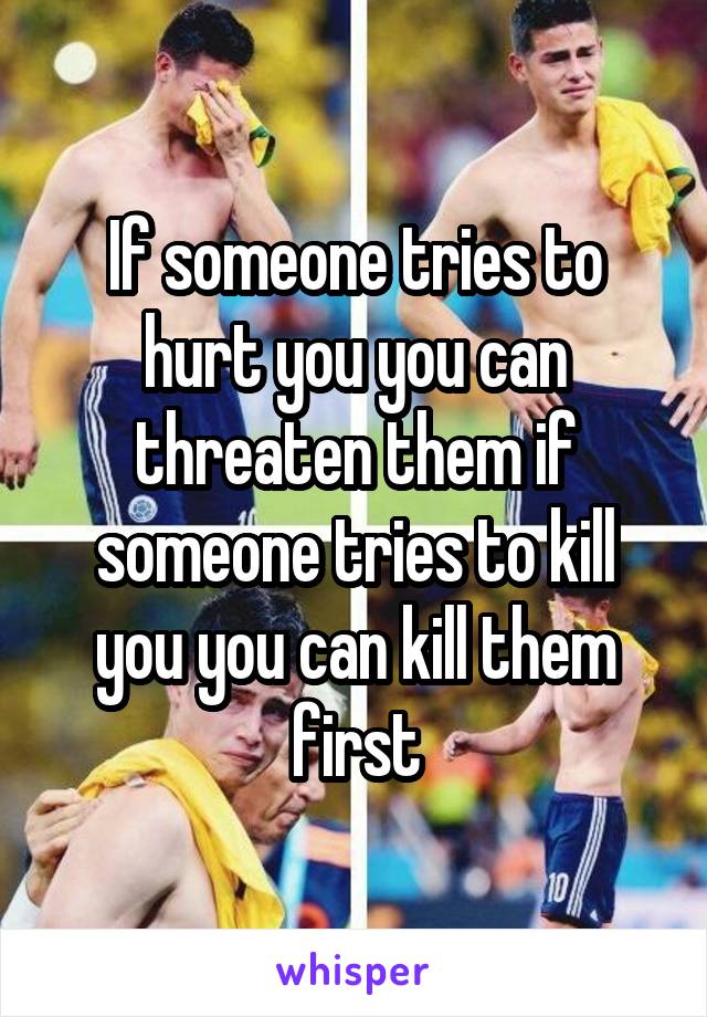 If someone tries to hurt you you can threaten them if someone tries to kill you you can kill them first