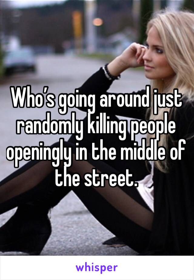 Who’s going around just randomly killing people openingly in the middle of the street.