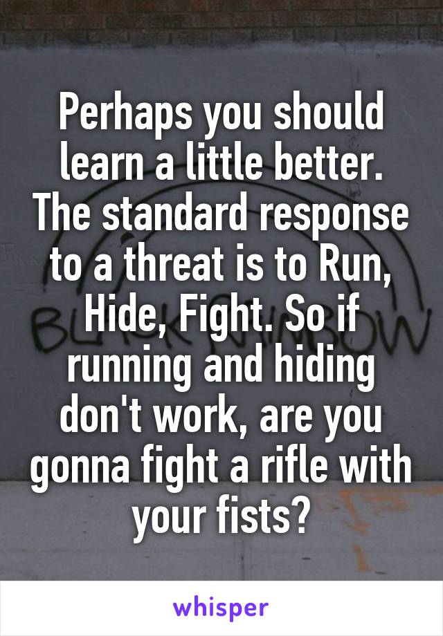 Perhaps you should learn a little better. The standard response to a threat is to Run, Hide, Fight. So if running and hiding don't work, are you gonna fight a rifle with your fists?