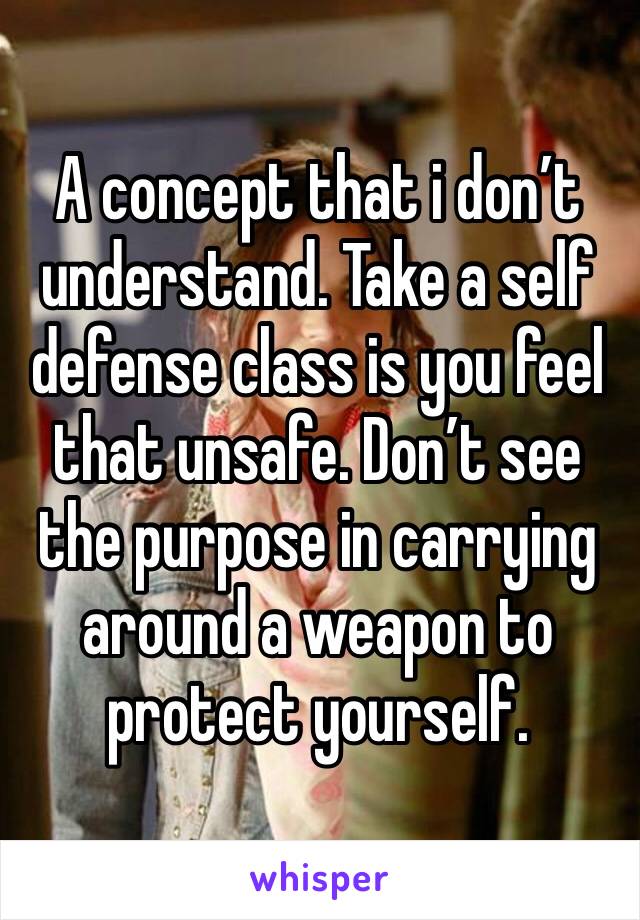 A concept that i don’t understand. Take a self defense class is you feel that unsafe. Don’t see the purpose in carrying around a weapon to protect yourself.