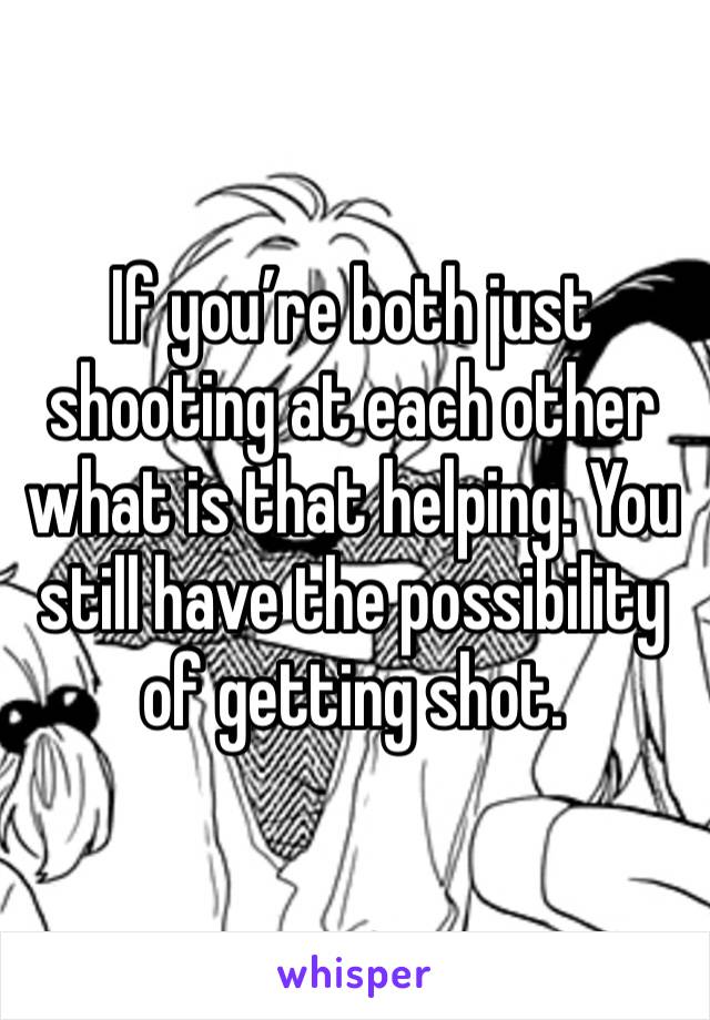 If you’re both just shooting at each other what is that helping. You still have the possibility of getting shot. 