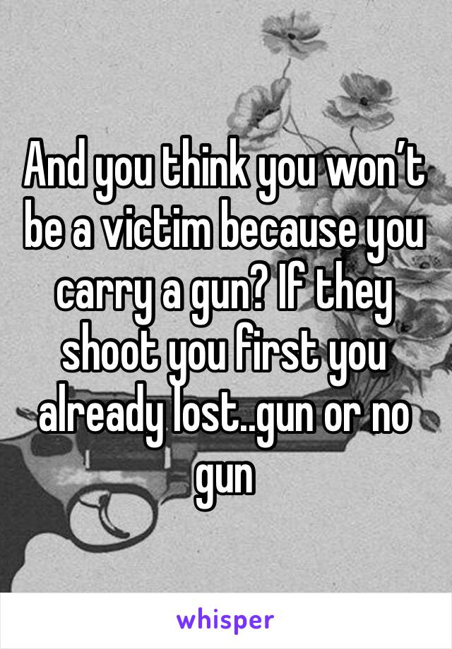 And you think you won’t be a victim because you carry a gun? If they shoot you first you already lost..gun or no gun 