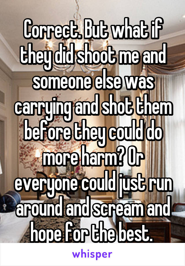 Correct. But what if they did shoot me and someone else was carrying and shot them before they could do more harm? Or everyone could just run around and scream and hope for the best. 