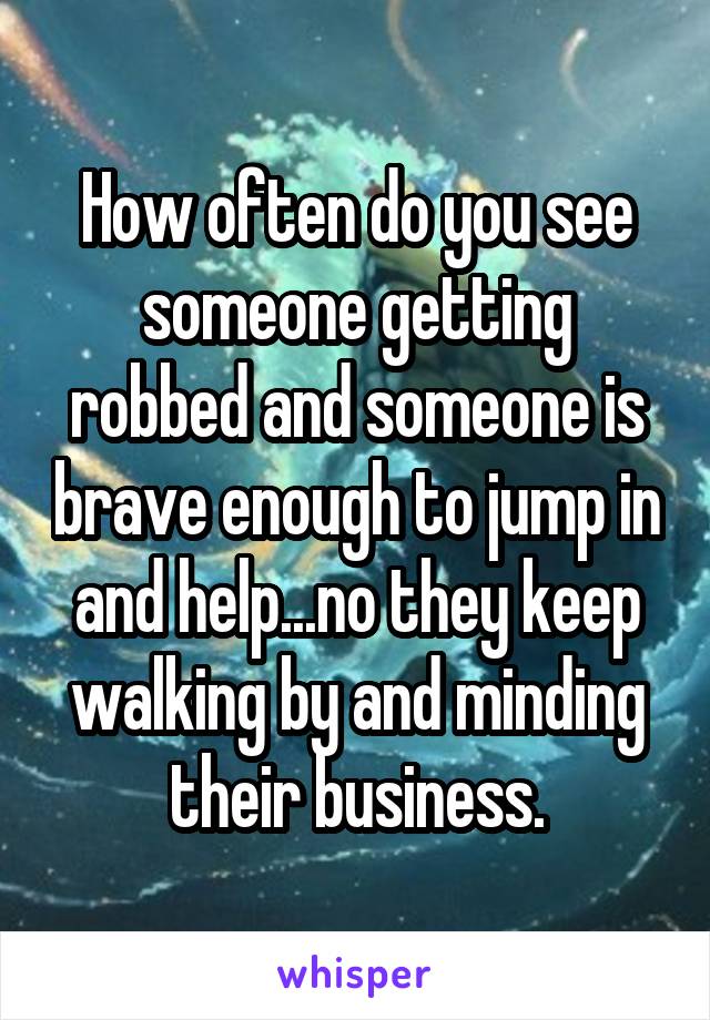 How often do you see someone getting robbed and someone is brave enough to jump in and help...no they keep walking by and minding their business.