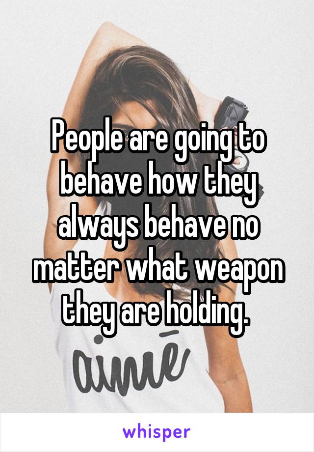 People are going to behave how they always behave no matter what weapon they are holding. 