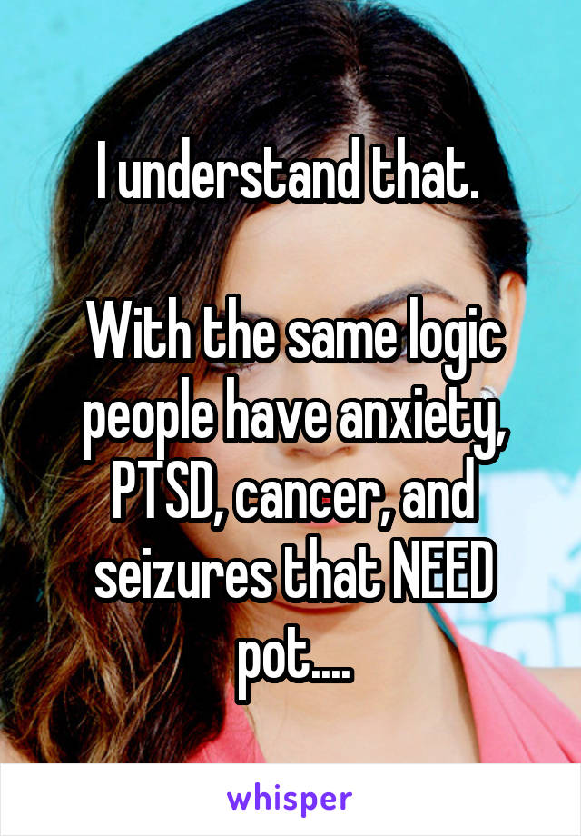 I understand that. 

With the same logic people have anxiety, PTSD, cancer, and seizures that NEED pot....