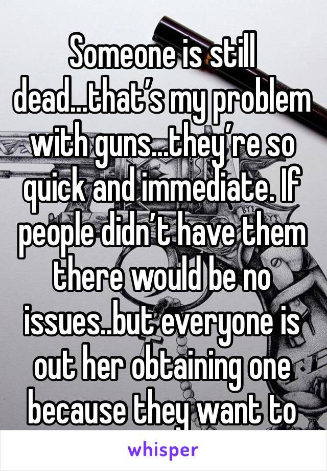 Someone is still dead...that’s my problem with guns...they’re so quick and immediate. If people didn’t have them there would be no issues..but everyone is out her obtaining one because they want to 