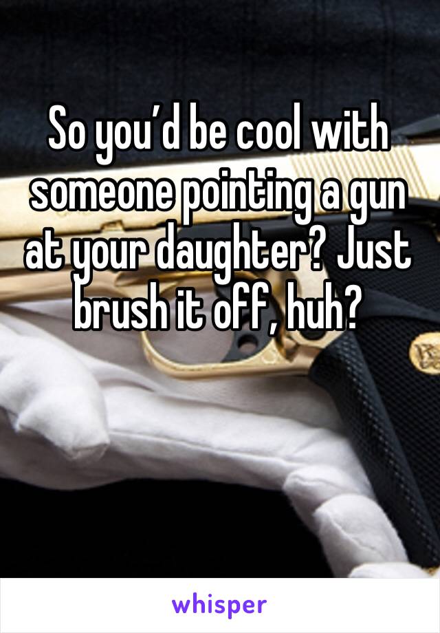 So you’d be cool with someone pointing a gun at your daughter? Just brush it off, huh? 