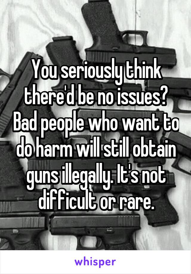 You seriously think there'd be no issues? Bad people who want to do harm will still obtain guns illegally. It's not difficult or rare.