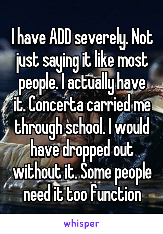 I have ADD severely. Not just saying it like most people. I actually have it. Concerta carried me through school. I would have dropped out without it. Some people need it too function