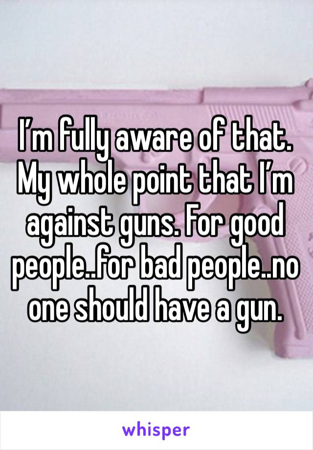 I’m fully aware of that. My whole point that I’m against guns. For good people..for bad people..no one should have a gun.