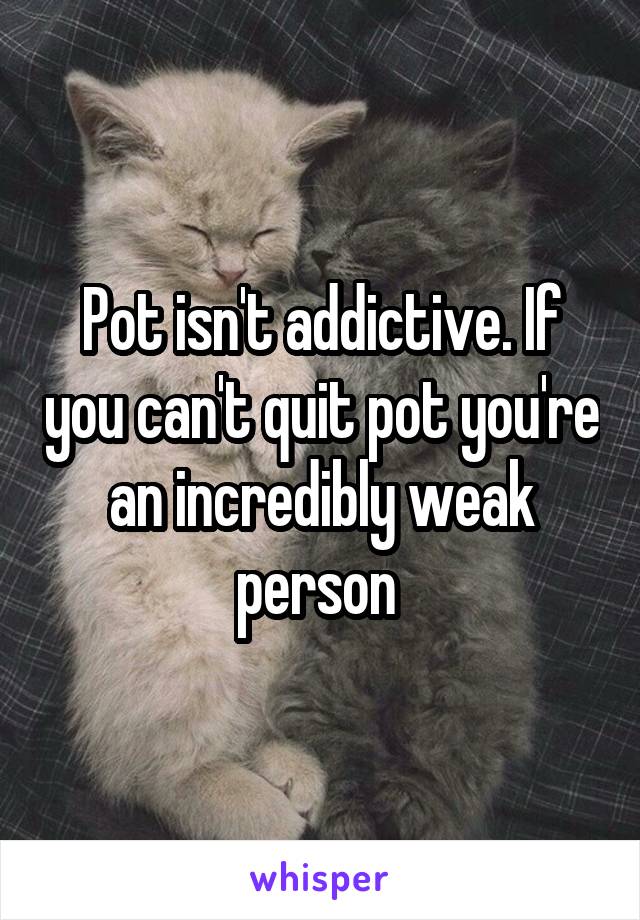 Pot isn't addictive. If you can't quit pot you're an incredibly weak person 