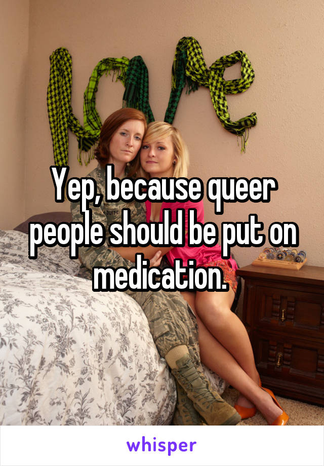 Yep, because queer people should be put on medication. 