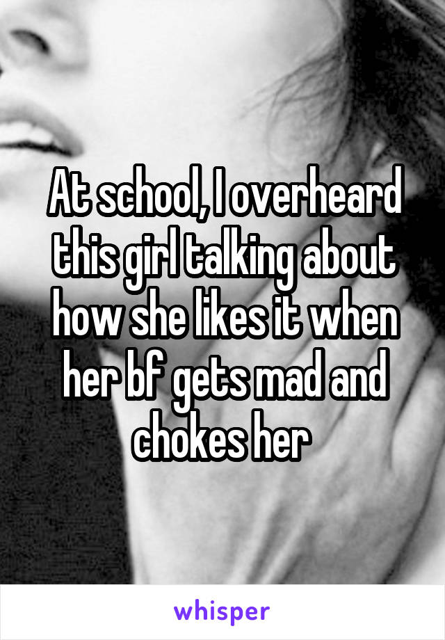 At school, I overheard this girl talking about how she likes it when her bf gets mad and chokes her 