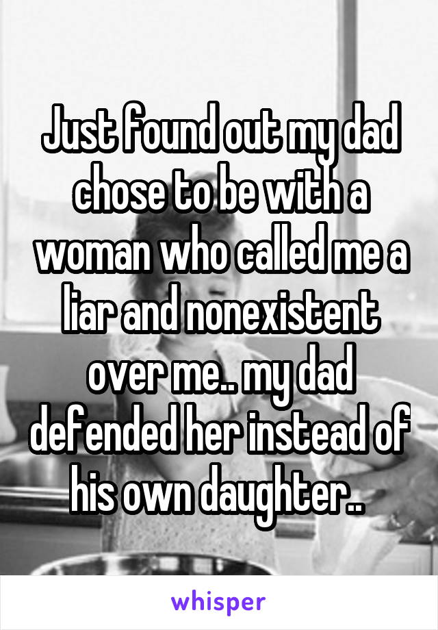 Just found out my dad chose to be with a woman who called me a liar and nonexistent over me.. my dad defended her instead of his own daughter.. 