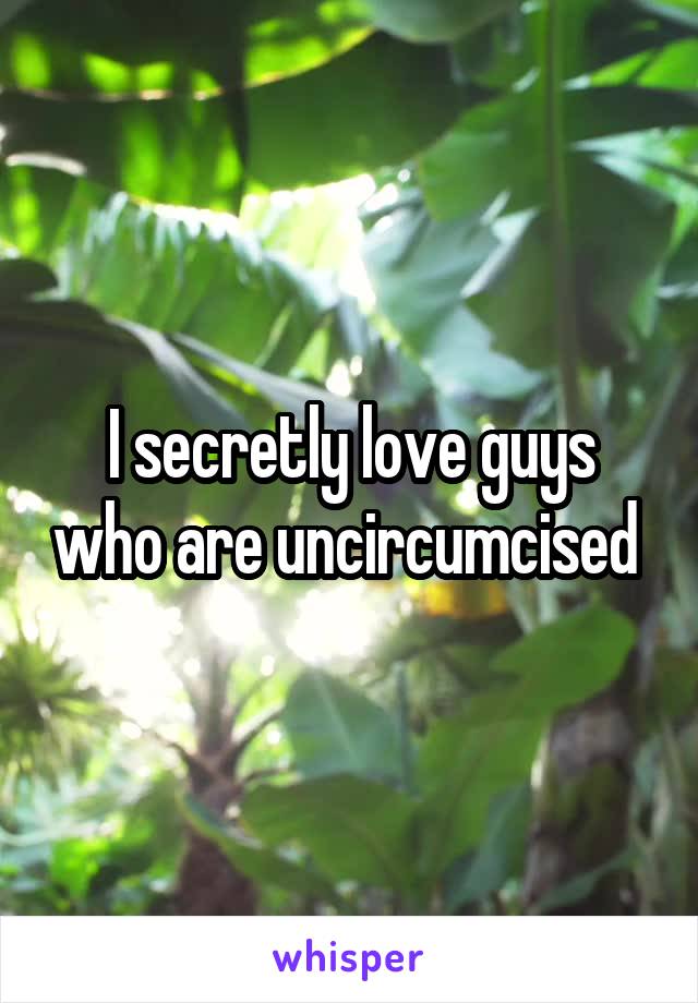 I secretly love guys who are uncircumcised 