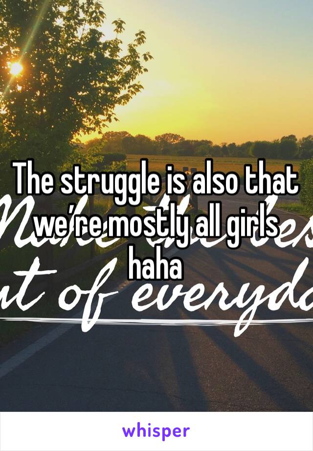 The struggle is also that we’re mostly all girls haha