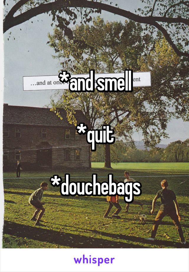 *and smell

*quit

*douchebags