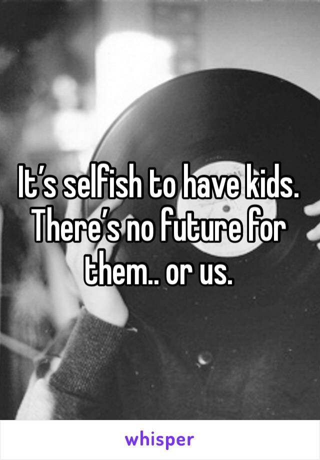 It’s selfish to have kids. There’s no future for them.. or us. 